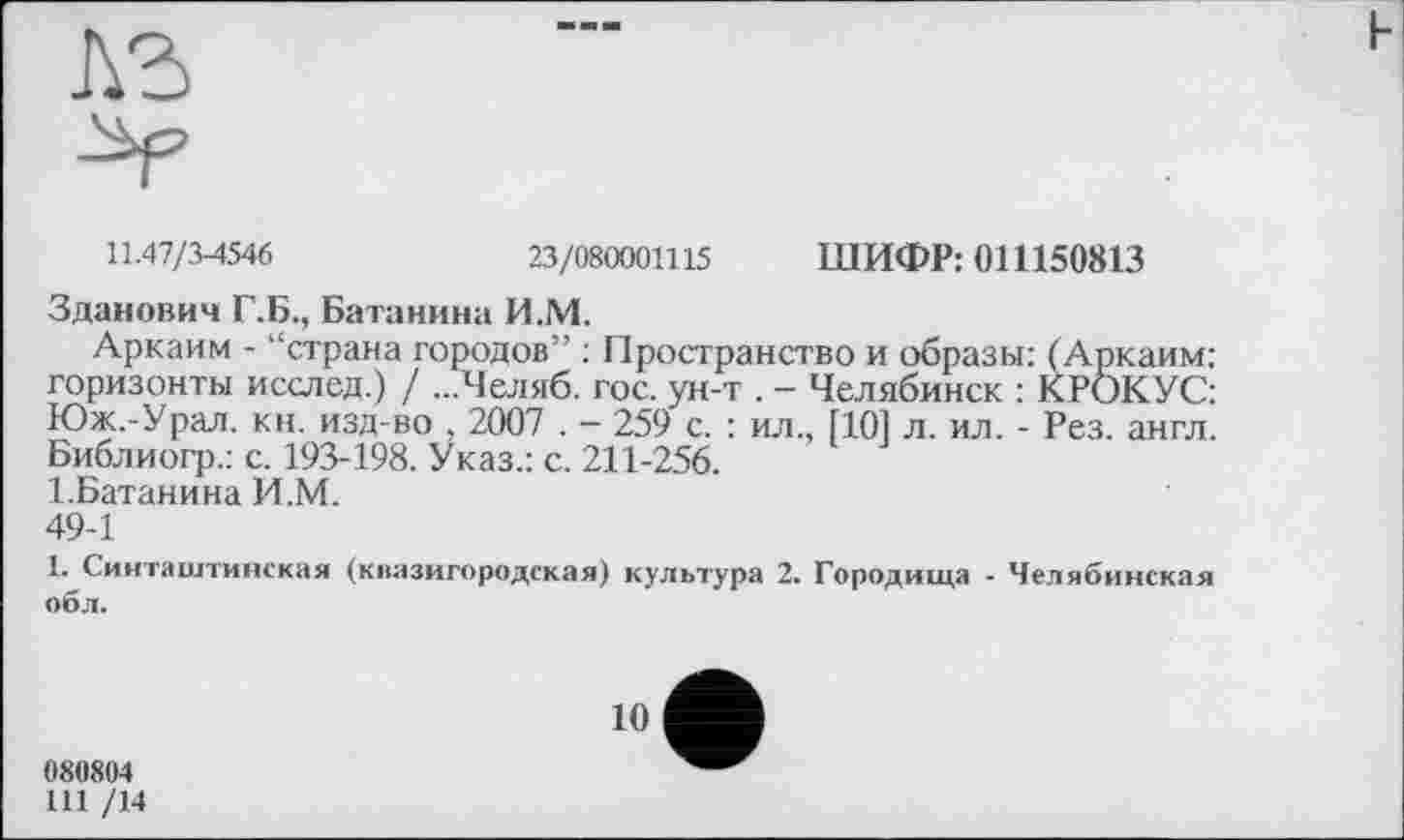 ﻿ь
11.47/3-4546	23/080001115 ШИФР: 011150813
Зданович Г.Б., Батанина И.М.
Аркаим - “страна городов” : Пространство и образы: (Аркаим: горизонты исслед.) / ...Челяб. гос. ун-т . - Челябинск : КРОКУС: Юж.-Урал. кн. изд-во , 2007 . - 259 с. : ил., [101 л. ил. - Рез. англ. Библиогр.: с. 193-198. Указ.: с. 211-256.
І.Батанина И.М.
49-1
1. Синташтинская (квазигородская) культура 2. Городища - Челябинская обл.
10
080804
Ш /14